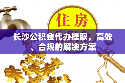 延寿长沙公积金代办提取，高效、合规的解决方案