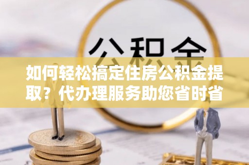延寿如何轻松搞定住房公积金提取？代办理服务助您省时省力