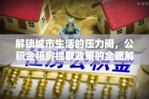 延寿解锁城市生活的压力阀，公积金租房提取政策的全面解析与实践指南