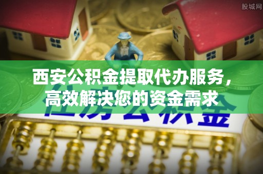延寿西安公积金提取代办服务，高效解决您的资金需求