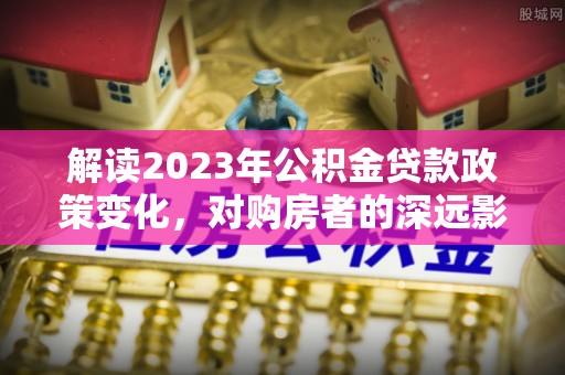 延寿解读2023年公积金贷款政策变化，对购房者的深远影响