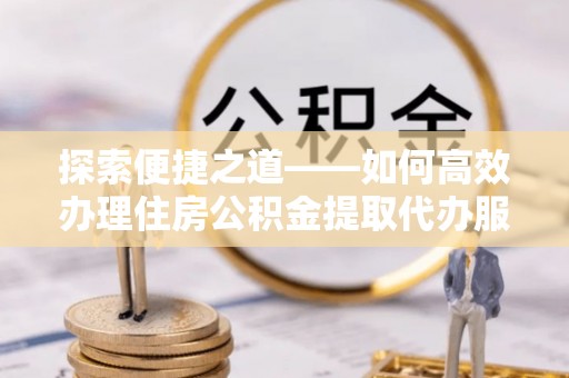 延寿探索便捷之道——如何高效办理住房公积金提取代办服务