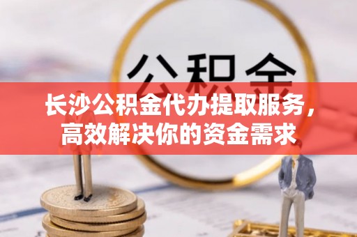 延寿长沙公积金代办提取服务，高效解决你的资金需求