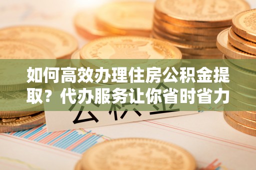 延寿如何高效办理住房公积金提取？代办服务让你省时省力