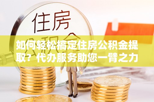延寿如何轻松搞定住房公积金提取？代办服务助您一臂之力