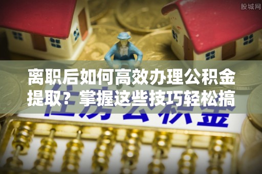 延寿离职后如何高效办理公积金提取？掌握这些技巧轻松搞定