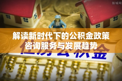 延寿解读新时代下的公积金政策咨询服务与发展趋势