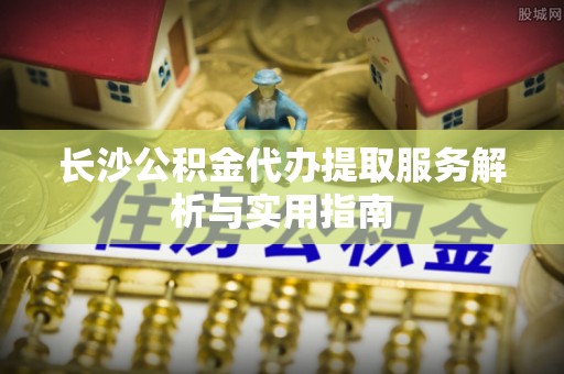 延寿长沙公积金代办提取服务解析与实用指南