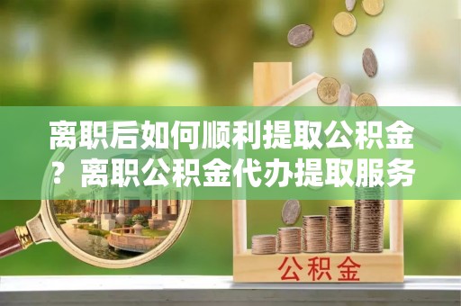 延寿离职后如何顺利提取公积金？离职公积金代办提取服务来帮忙